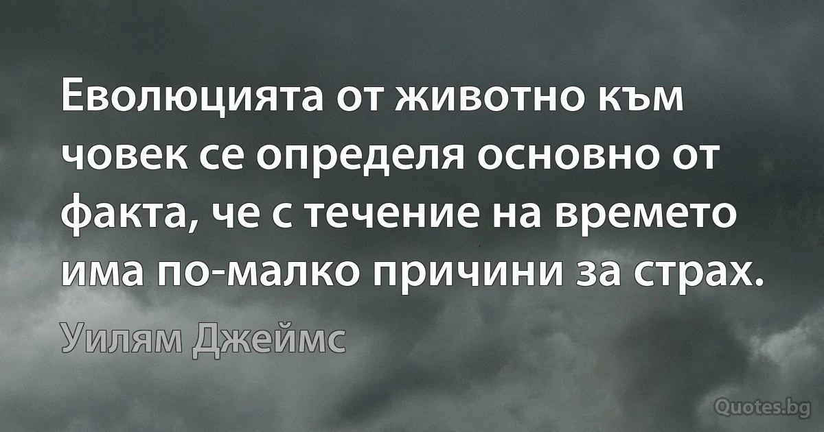 Еволюцията от животно към човек се определя основно от факта, че с течение на времето има по-малко причини за страх. (Уилям Джеймс)