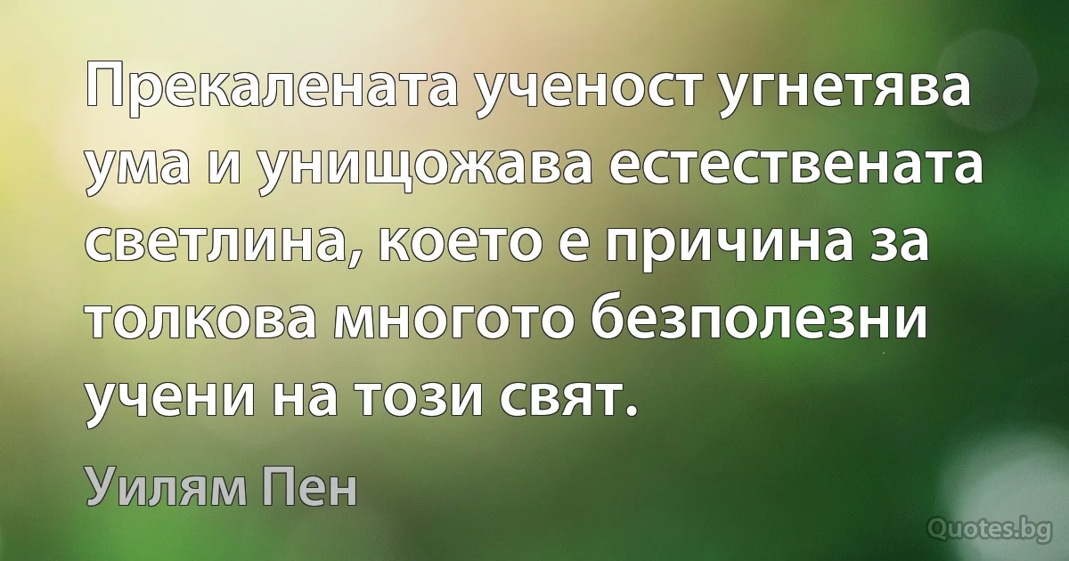 Прекалената ученост угнетява ума и унищожава естествената светлина, което е причина за толкова многото безполезни учени на този свят. (Уилям Пен)