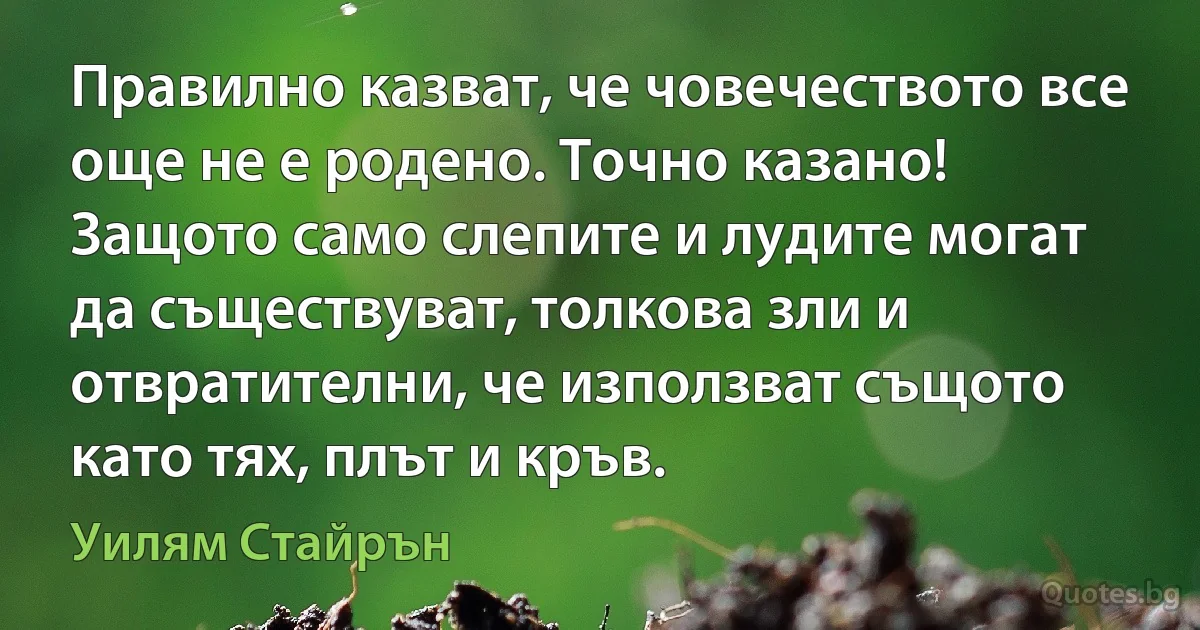 Правилно казват, че човечеството все още не е родено. Точно казано! Защото само слепите и лудите могат да съществуват, толкова зли и отвратителни, че използват същото като тях, плът и кръв. (Уилям Стайрън)