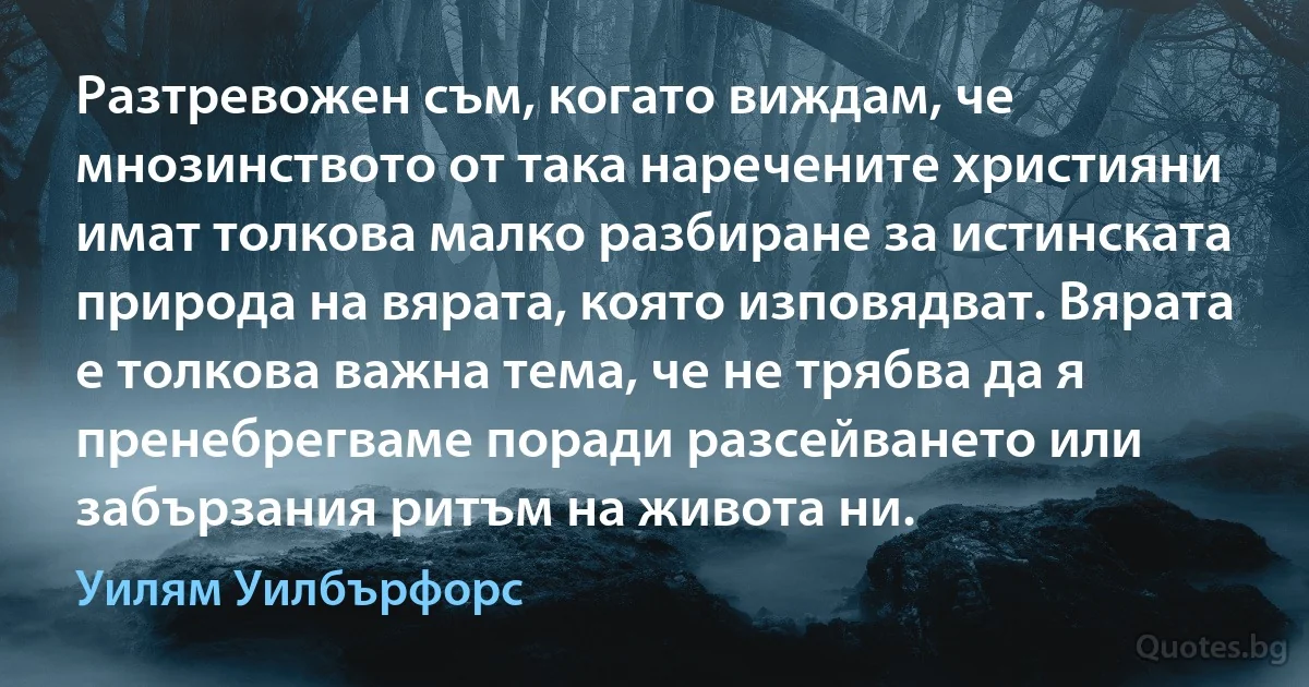 Разтревожен съм, когато виждам, че мнозинството от така наречените християни имат толкова малко разбиране за истинската природа на вярата, която изповядват. Вярата е толкова важна тема, че не трябва да я пренебрегваме поради разсейването или забързания ритъм на живота ни. (Уилям Уилбърфорс)