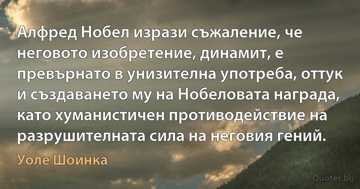 Алфред Нобел изрази съжаление, че неговото изобретение, динамит, е превърнато в унизителна употреба, оттук и създаването му на Нобеловата награда, като хуманистичен противодействие на разрушителната сила на неговия гений. (Уоле Шоинка)