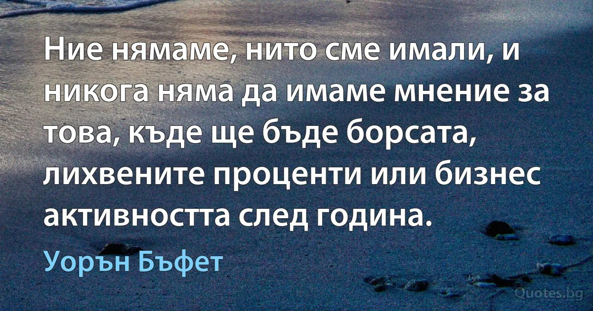 Ние нямаме, нито сме имали, и никога няма да имаме мнение за това, къде ще бъде борсата, лихвените проценти или бизнес активността след година. (Уорън Бъфет)