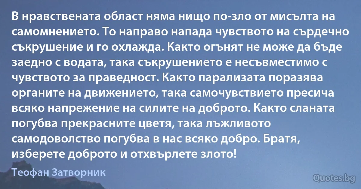 В нравствената област няма нищо по-зло от мисълта на самомнението. То направо напада чувството на сърдечно съкрушение и го охлажда. Както огънят не може да бъде заедно с водата, така съкрушението е несъвместимо с чувството за праведност. Както парализата поразява органите на движението, така самочувствието пресича всяко напрежение на силите на доброто. Както сланата погубва прекрасните цветя, така лъжливото самодоволство погубва в нас всяко добро. Братя, изберете доброто и отхвърлете злото! (Теофан Затворник)
