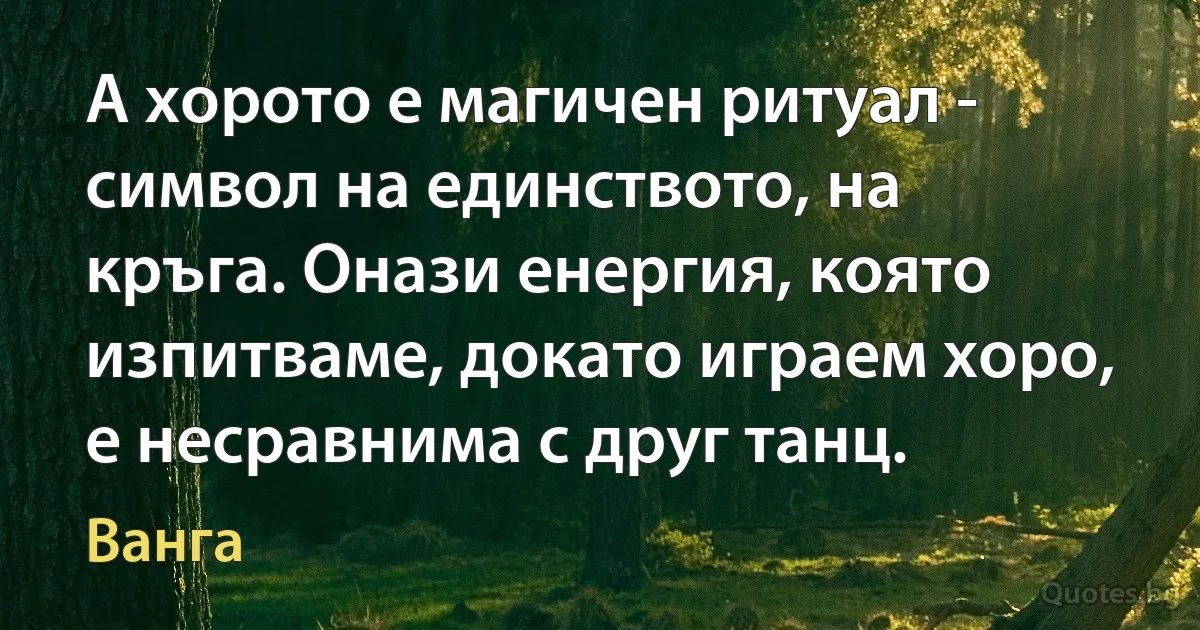 А хорото е магичен ритуал - символ на единството, на кръга. Онази енергия, която изпитваме, докато играем хоро, е несравнима с друг танц. (Ванга)