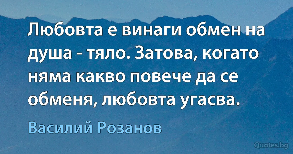 Любовта е винаги обмен на душа - тяло. Затова, когато няма какво повече да се обменя, любовта угасва. (Василий Розанов)