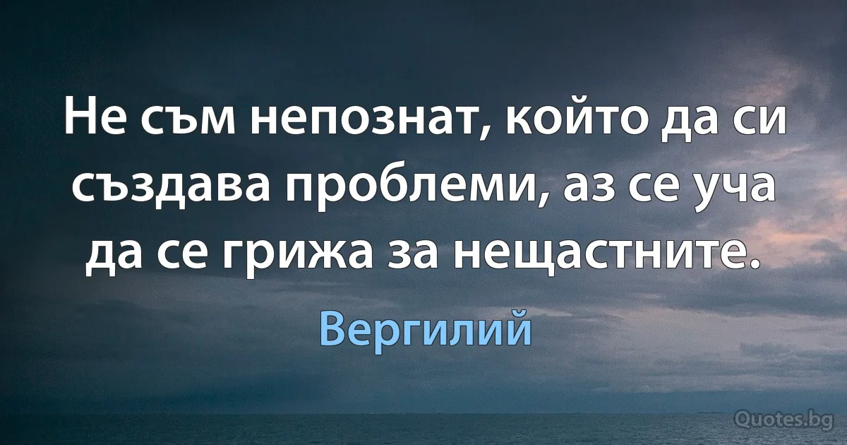 Не съм непознат, който да си създава проблеми, аз се уча да се грижа за нещастните. (Вергилий)