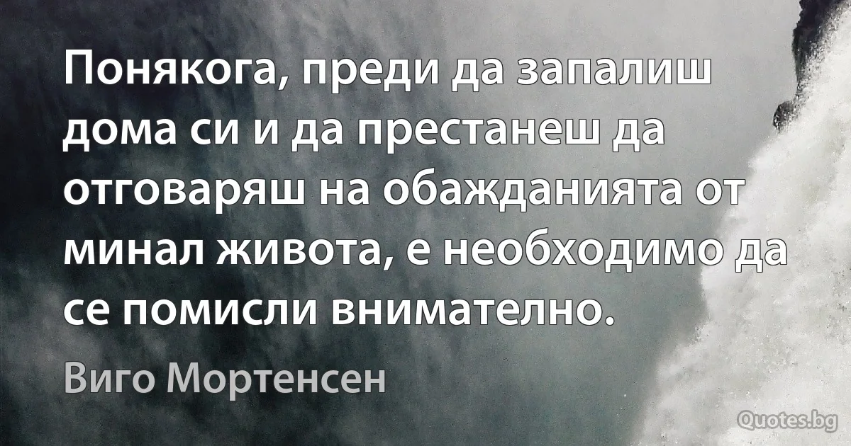 Понякога, преди да запалиш дома си и да престанеш да отговаряш на обажданията от минал живота, е необходимо да се помисли внимателно. (Виго Мортенсен)