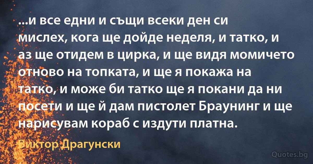 ...и все едни и същи всеки ден си мислех, кога ще дойде неделя, и татко, и аз ще отидем в цирка, и ще видя момичето отново на топката, и ще я покажа на татко, и може би татко ще я покани да ни посети и ще й дам пистолет Браунинг и ще нарисувам кораб с издути платна. (Виктор Драгунски)