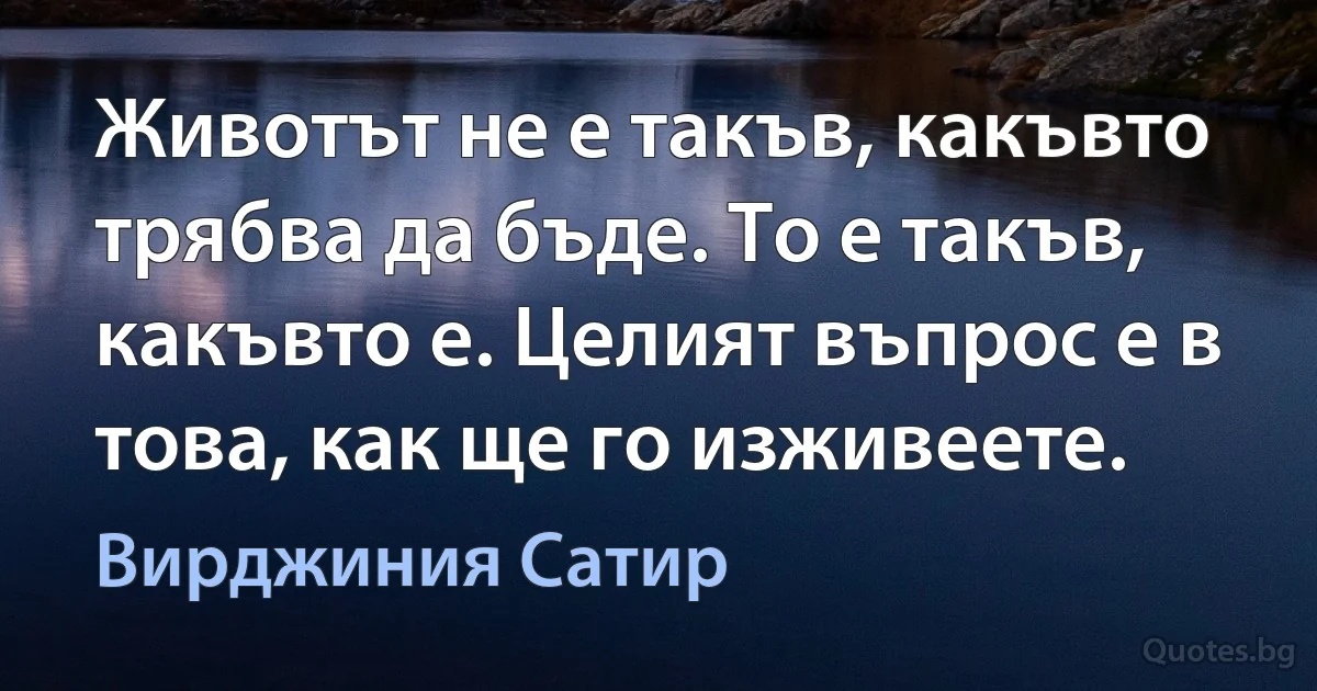 Животът не е такъв, какъвто трябва да бъде. То е такъв, какъвто е. Целият въпрос е в това, как ще го изживеете. (Вирджиния Сатир)