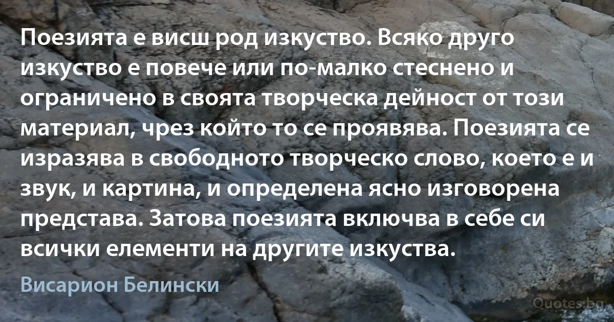 Поезията е висш род изкуство. Всяко друго изкуство е повече или по-малко стеснено и ограничено в своята творческа дейност от този материал, чрез който то се проявява. Поезията се изразява в свободното творческо слово, което е и звук, и картина, и определена ясно изговорена представа. Затова поезията включва в себе си всички елементи на другите изкуства. (Висарион Белински)