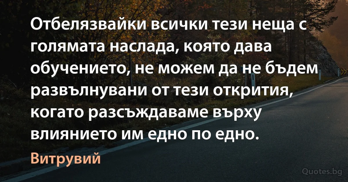 Отбелязвайки всички тези неща с голямата наслада, която дава обучението, не можем да не бъдем развълнувани от тези открития, когато разсъждаваме върху влиянието им едно по едно. (Витрувий)