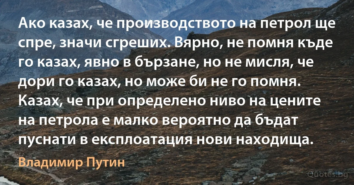 Ако казах, че производството на петрол ще спре, значи сгреших. Вярно, не помня къде го казах, явно в бързане, но не мисля, че дори го казах, но може би не го помня. Казах, че при определено ниво на цените на петрола е малко вероятно да бъдат пуснати в експлоатация нови находища. (Владимир Путин)