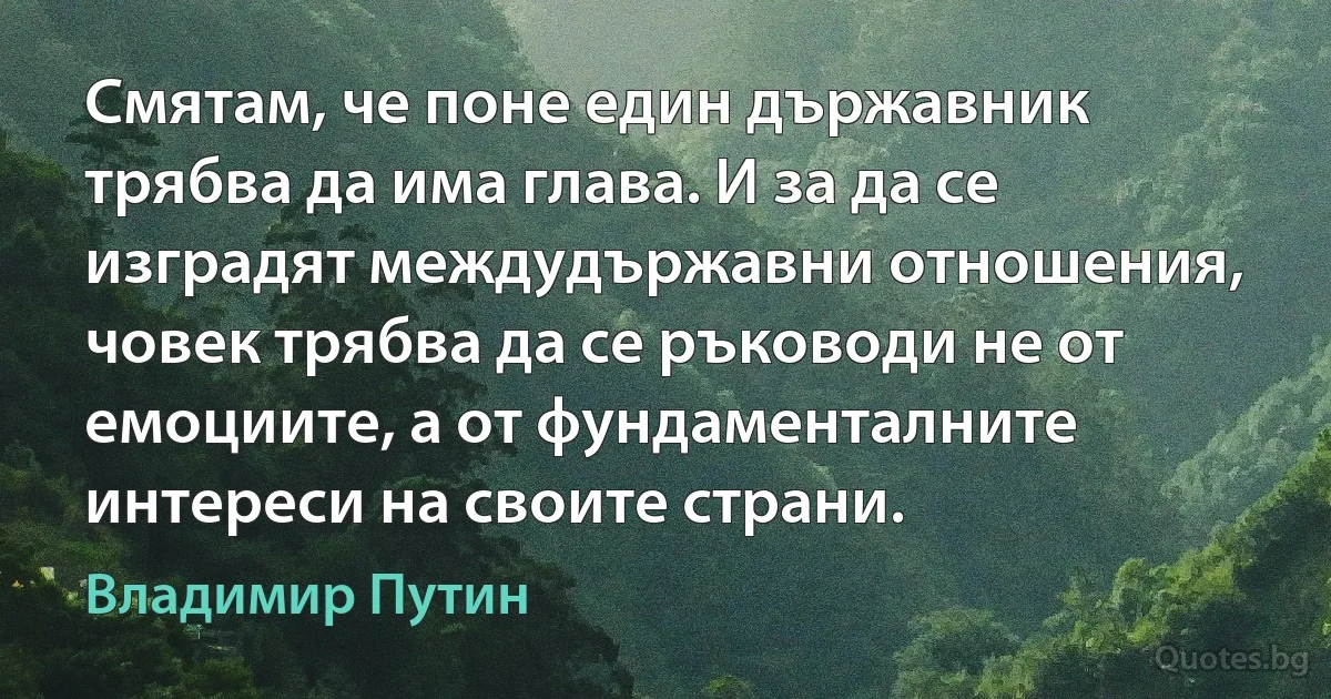 Смятам, че поне един държавник трябва да има глава. И за да се изградят междудържавни отношения, човек трябва да се ръководи не от емоциите, а от фундаменталните интереси на своите страни. (Владимир Путин)