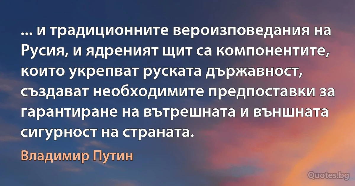 ... и традиционните вероизповедания на Русия, и ядреният щит са компонентите, които укрепват руската държавност, създават необходимите предпоставки за гарантиране на вътрешната и външната сигурност на страната. (Владимир Путин)