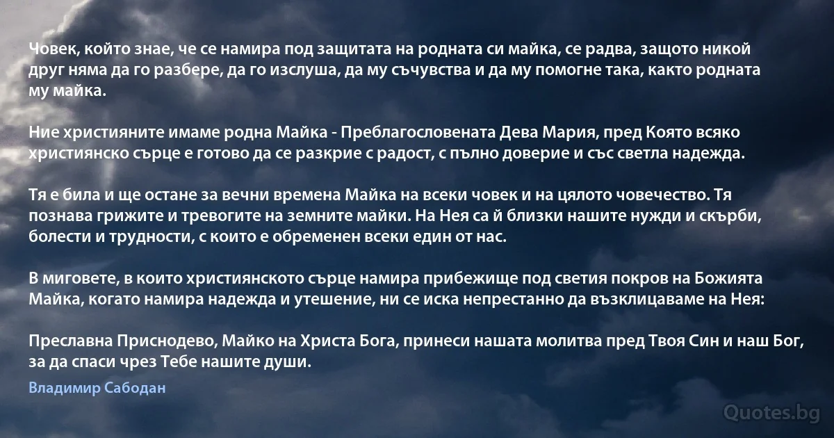 Човек, който знае, че се намира под защитата на родната си майка, се радва, защото никой друг няма да го разбере, да го изслуша, да му съчувства и да му помогне така, както родната му майка.

Ние християните имаме родна Майка - Преблагословената Дева Мария, пред Която всяко християнско сърце е готово да се разкрие с радост, с пълно доверие и със светла надежда.

Тя е била и ще остане за вечни времена Майка на всеки човек и на цялото човечество. Тя познава грижите и тревогите на земните майки. На Нея са й близки нашите нужди и скърби, болести и трудности, с които е обременен всеки един от нас.

В миговете, в които християнското сърце намира прибежище под светия покров на Божията Майка, когато намира надежда и утешение, ни се иска непрестанно да възклицаваме на Нея:

Преславна Приснодево, Майко на Христа Бога, принеси нашата молитва пред Твоя Син и наш Бог, за да спаси чрез Тебе нашите души. (Владимир Сабодан)