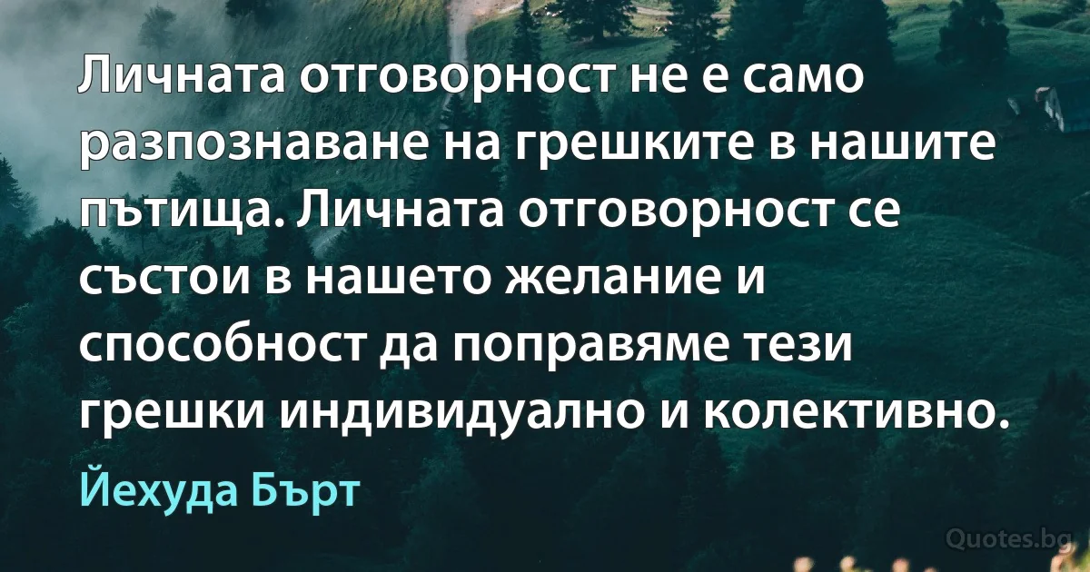 Личната отговорност не е само разпознаване на грешките в нашите пътища. Личната отговорност се състои в нашето желание и способност да поправяме тези грешки индивидуално и колективно. (Йехуда Бърт)