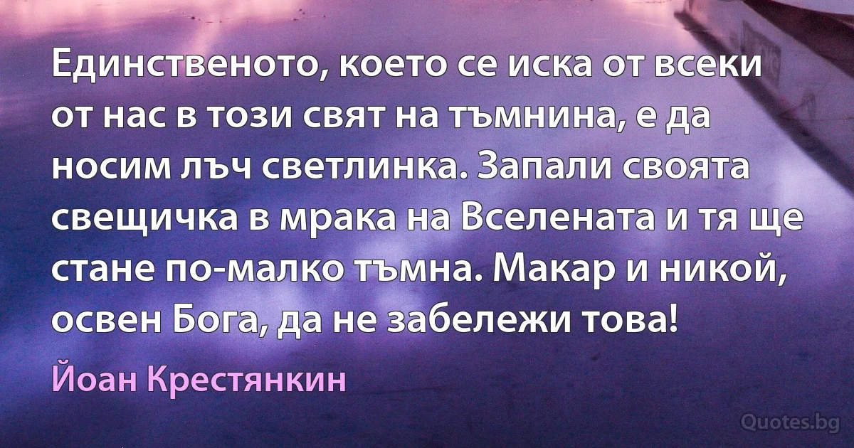 Единственото, което се иска от всеки от нас в този свят на тъмнина, е да носим лъч светлинка. Запали своята свещичка в мрака на Вселената и тя ще стане по-малко тъмна. Макар и никой, освен Бога, да не забележи това! (Йоан Крестянкин)