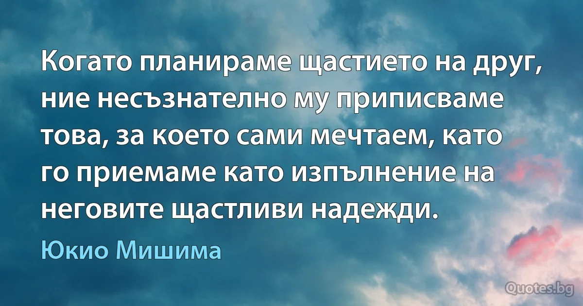 Когато планираме щастието на друг, ние несъзнателно му приписваме това, за което сами мечтаем, като го приемаме като изпълнение на неговите щастливи надежди. (Юкио Мишима)