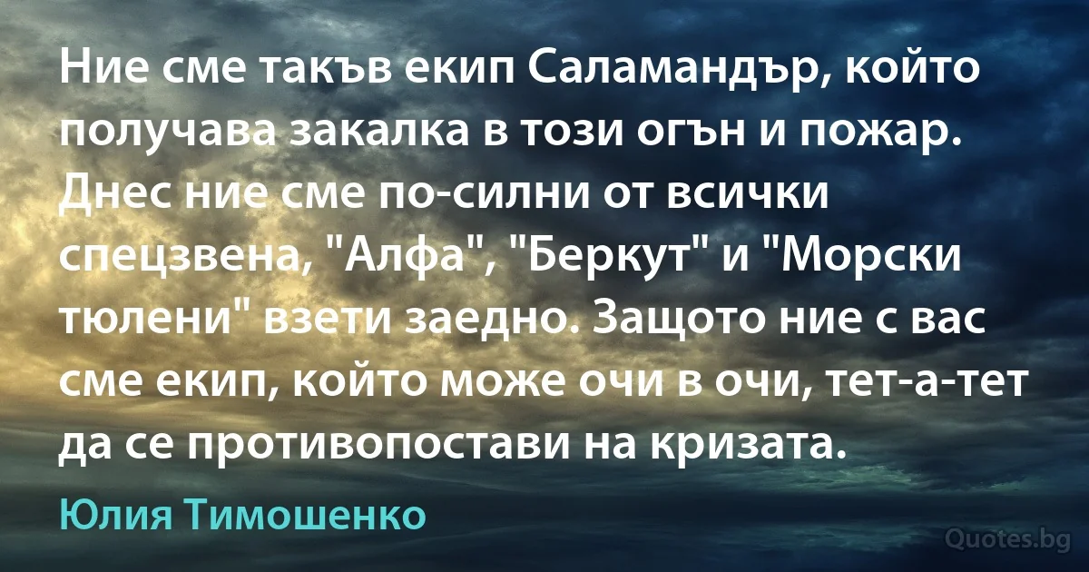 Ние сме такъв екип Саламандър, който получава закалка в този огън и пожар. Днес ние сме по-силни от всички спецзвена, "Алфа", "Беркут" и "Морски тюлени" взети заедно. Защото ние с вас сме екип, който може очи в очи, тет-а-тет да се противопостави на кризата. (Юлия Тимошенко)