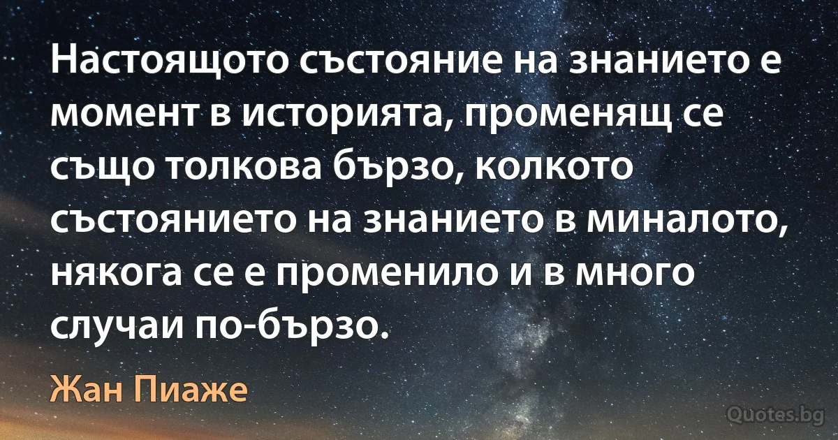 Настоящото състояние на знанието е момент в историята, променящ се също толкова бързо, колкото състоянието на знанието в миналото, някога се е променило и в много случаи по-бързо. (Жан Пиаже)