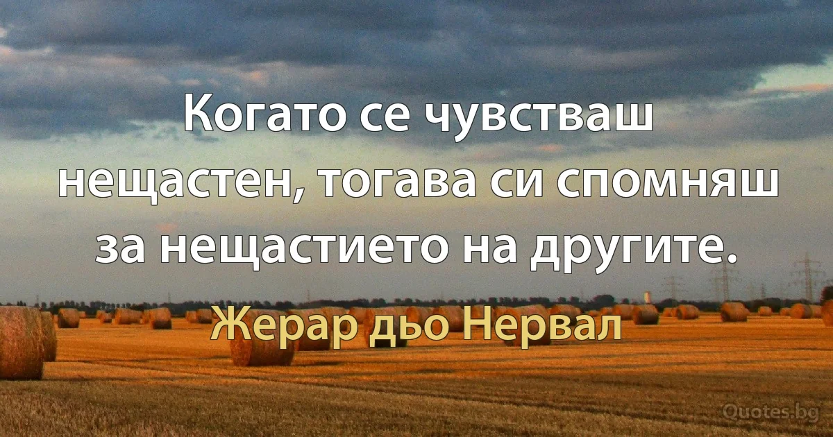 Когато се чувстваш нещастен, тогава си спомняш за нещастието на другите. (Жерар дьо Нервал)