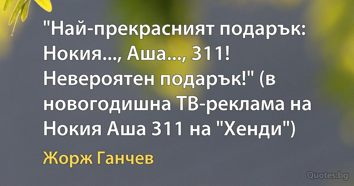 "Най-прекрасният подарък: Нокия..., Аша..., 311! Невероятен подарък!" (в новогодишна ТВ-реклама на Нокия Аша 311 на "Хенди") (Жорж Ганчев)