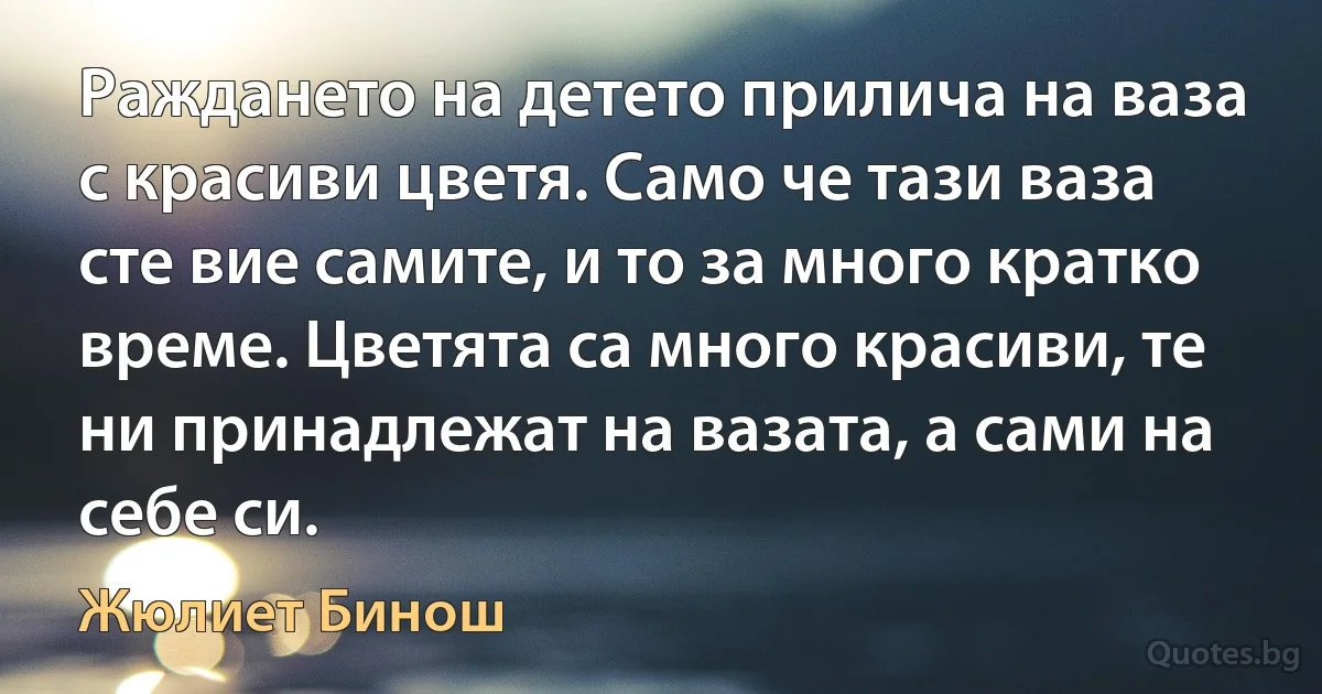 Раждането на детето прилича на ваза с красиви цветя. Само че тази ваза сте вие самите, и то за много кратко време. Цветята са много красиви, те ни принадлежат на вазата, а сами на себе си. (Жюлиет Бинош)