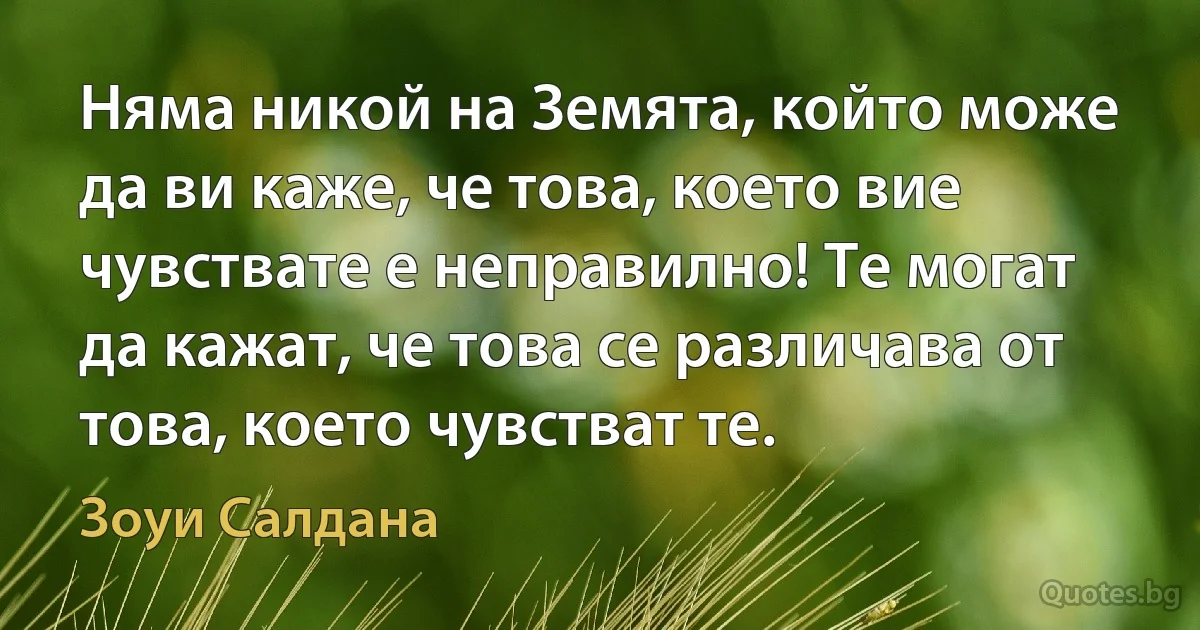 Няма никой на Земята, който може да ви каже, че това, което вие чувствате е неправилно! Те могат да кажат, че това се различава от това, което чувстват те. (Зоуи Салдана)