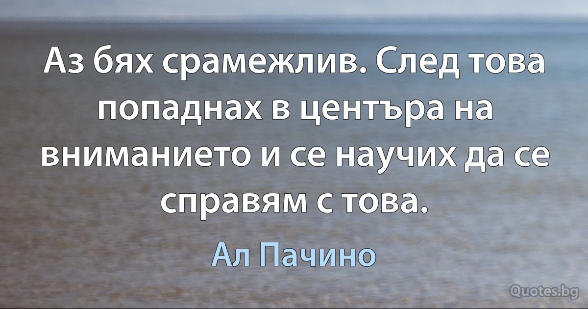 Аз бях срамежлив. След това попаднах в центъра на вниманието и се научих да се справям с това. (Ал Пачино)