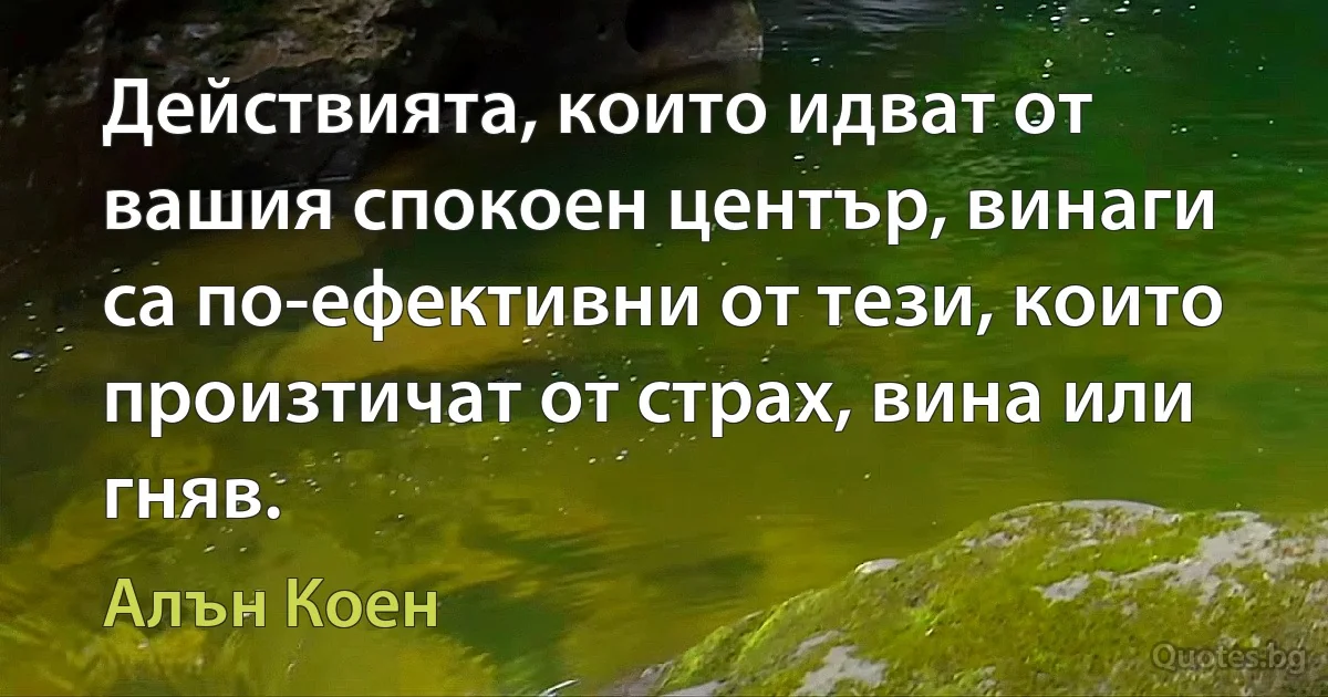 Действията, които идват от вашия спокоен център, винаги са по-ефективни от тези, които произтичат от страх, вина или гняв. (Алън Коен)