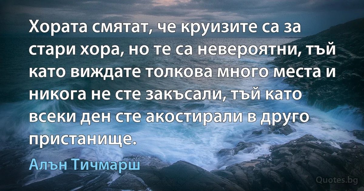 Хората смятат, че круизите са за стари хора, но те са невероятни, тъй като виждате толкова много места и никога не сте закъсали, тъй като всеки ден сте акостирали в друго пристанище. (Алън Тичмарш)