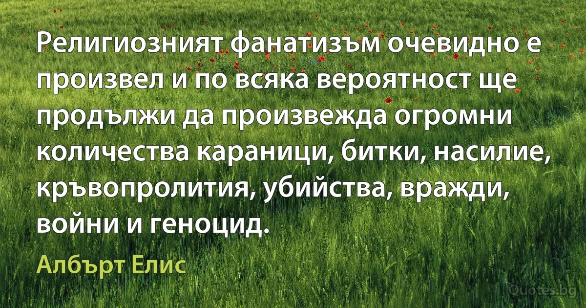 Религиозният фанатизъм очевидно е произвел и по всяка вероятност ще продължи да произвежда огромни количества караници, битки, насилие, кръвопролития, убийства, вражди, войни и геноцид. (Албърт Елис)