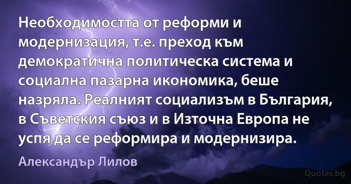 Необходимостта от реформи и модернизация, т.е. преход към демократична политическа система и социална пазарна икономика, беше назряла. Реалният социализъм в България, в Съветския съюз и в Източна Европа не успя да се реформира и модернизира. (Александър Лилов)