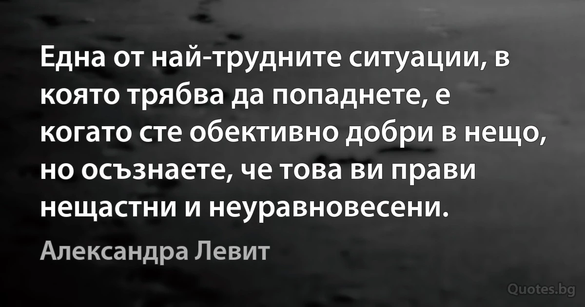 Една от най-трудните ситуации, в която трябва да попаднете, е когато сте обективно добри в нещо, но осъзнаете, че това ви прави нещастни и неуравновесени. (Александра Левит)