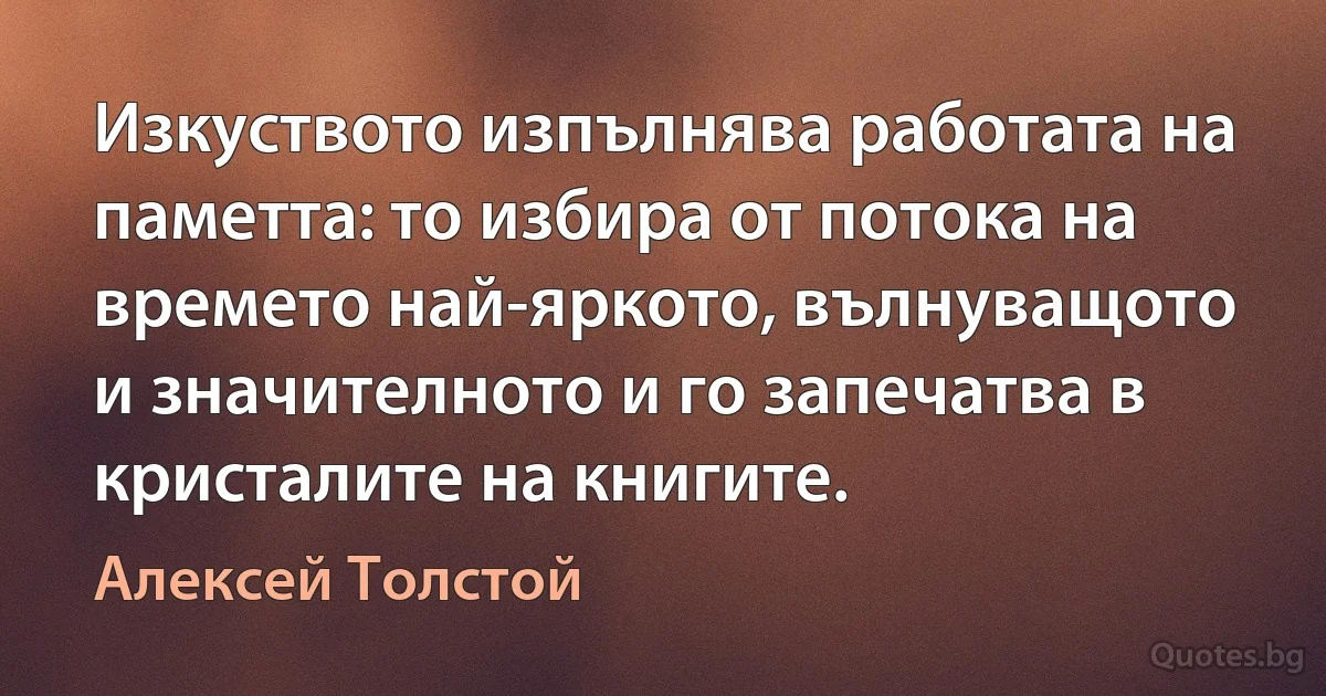 Изкуството изпълнява работата на паметта: то избира от потока на времето най-яркото, вълнуващото и значителното и го запечатва в кристалите на книгите. (Алексей Толстой)