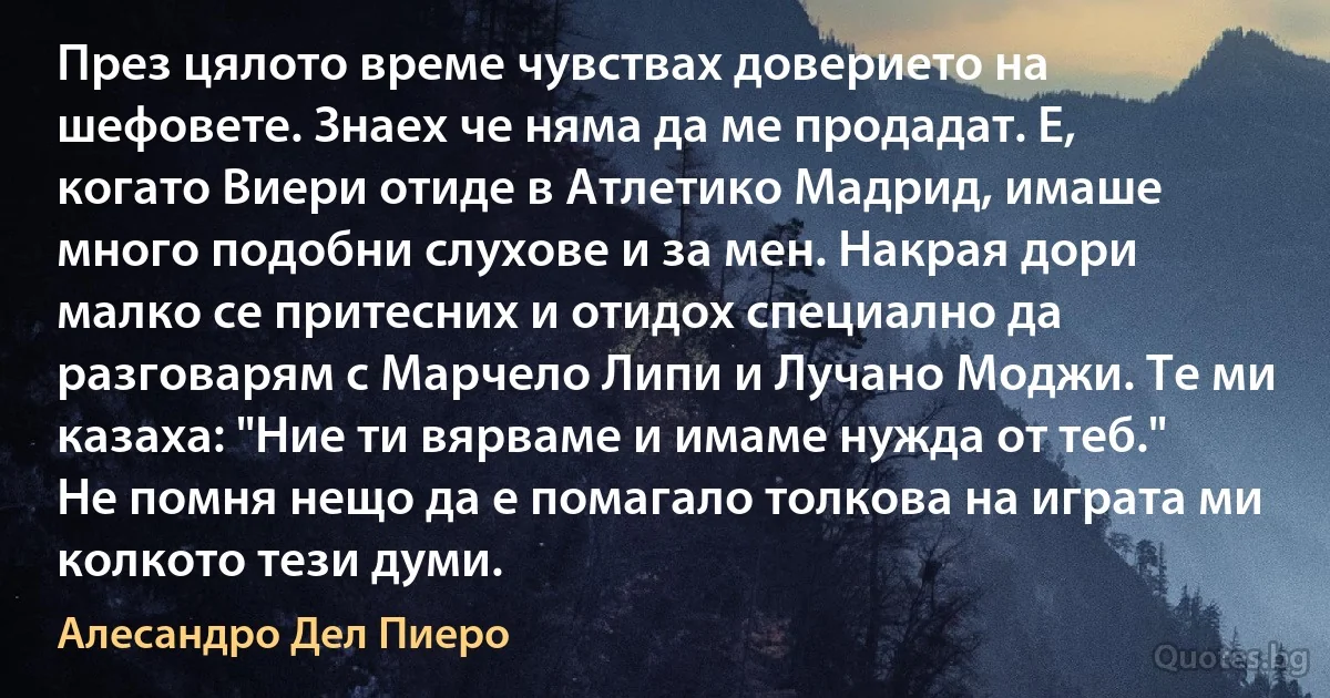 През цялото време чувствах доверието на шефовете. Знаех че няма да ме продадат. Е, когато Виери отиде в Атлетико Мадрид, имаше много подобни слухове и за мен. Накрая дори малко се притесних и отидох специално да разговарям с Марчело Липи и Лучано Моджи. Те ми казаха: "Ние ти вярваме и имаме нужда от теб." Не помня нещо да е помагало толкова на играта ми колкото тези думи. (Алесандро Дел Пиеро)