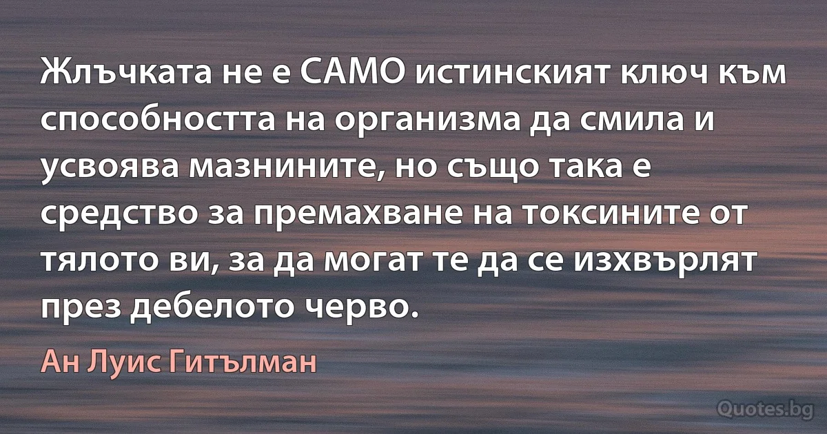 Жлъчката не е САМО истинският ключ към способността на организма да смила и усвоява мазнините, но също така е средство за премахване на токсините от тялото ви, за да могат те да се изхвърлят през дебелото черво. (Ан Луис Гитълман)