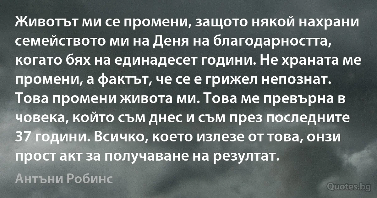 Животът ми се промени, защото някой нахрани семейството ми на Деня на благодарността, когато бях на единадесет години. Не храната ме промени, а фактът, че се е грижел непознат. Това промени живота ми. Това ме превърна в човека, който съм днес и съм през последните 37 години. Всичко, което излезе от това, онзи прост акт за получаване на резултат. (Антъни Робинс)