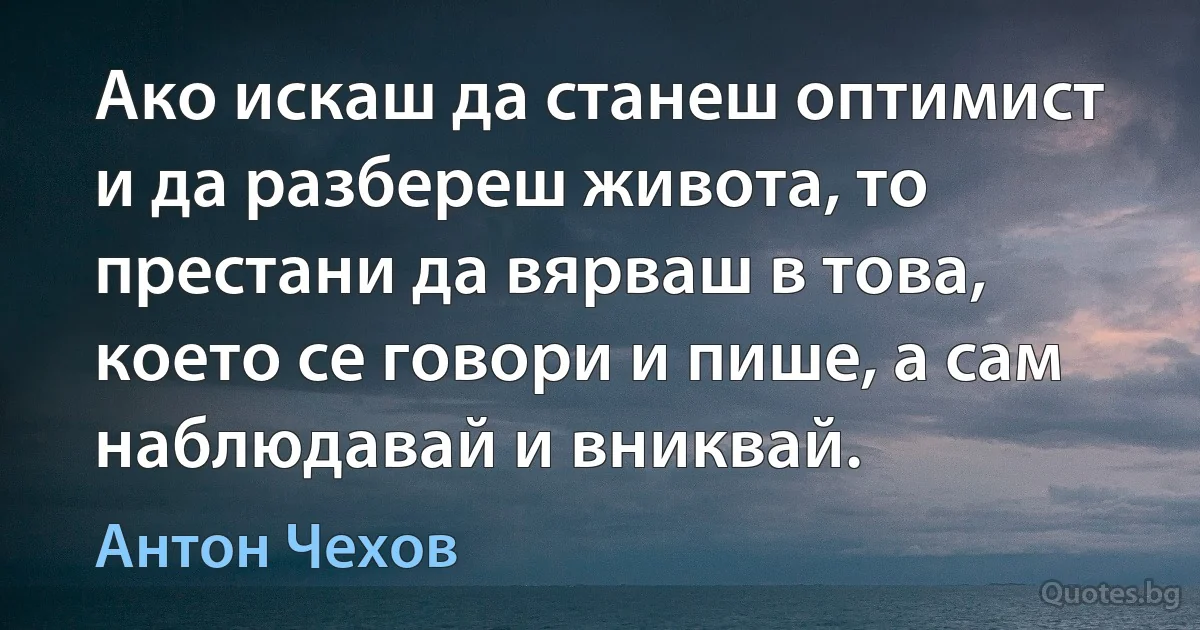 Ако искаш да станеш оптимист и да разбереш живота, то престани да вярваш в това, което се говори и пише, а сам наблюдавай и вниквай. (Антон Чехов)