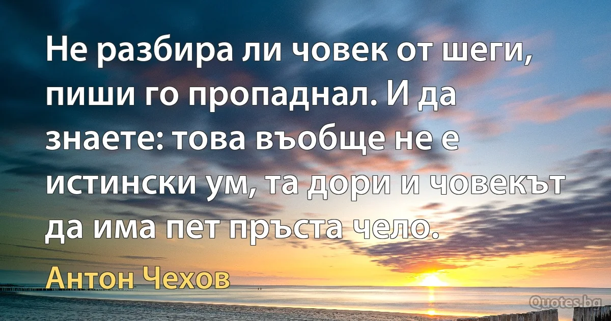 Не разбира ли човек от шеги, пиши го пропаднал. И да знаете: това въобще не е истински ум, та дори и човекът да има пет пръста чело. (Антон Чехов)