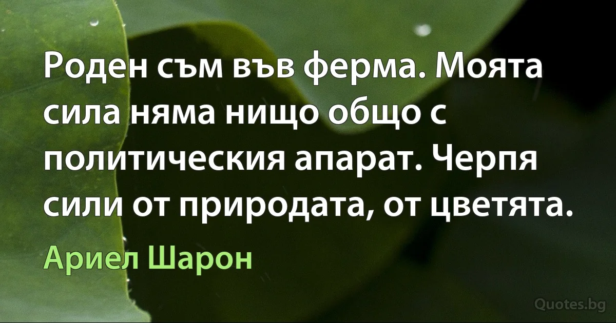 Роден съм във ферма. Моята сила няма нищо общо с политическия апарат. Черпя сили от природата, от цветята. (Ариел Шарон)