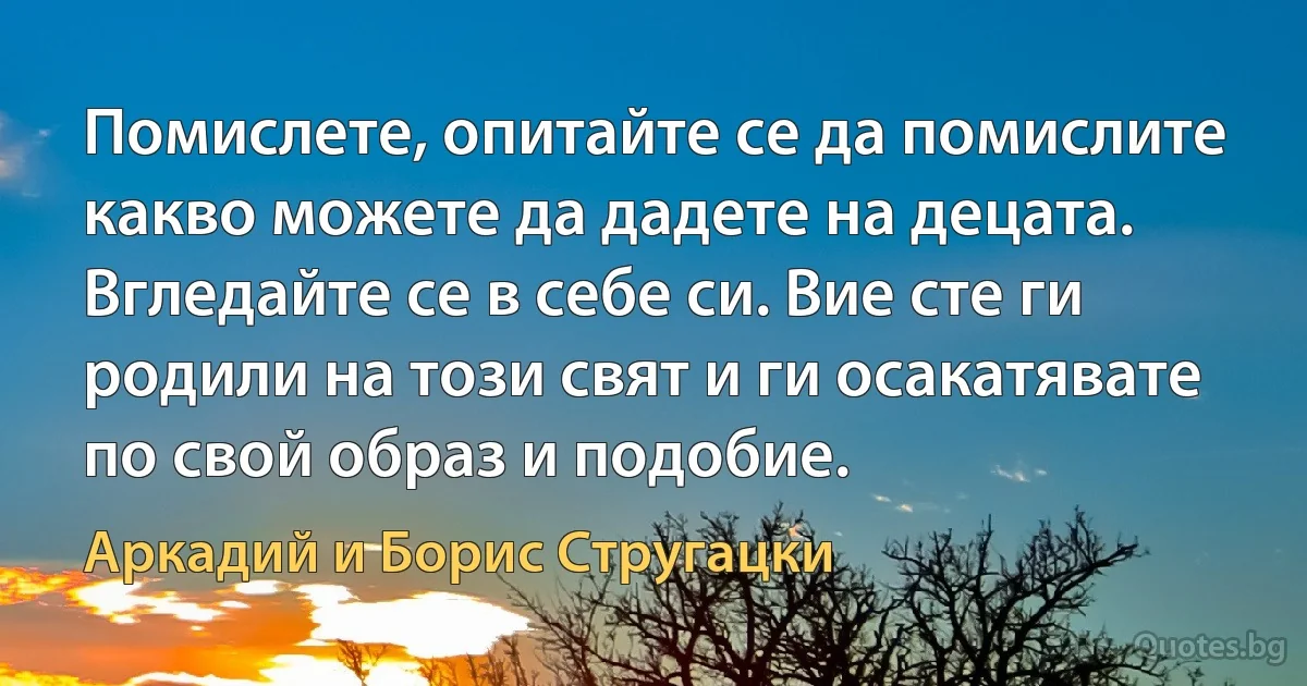 Помислете, опитайте се да помислите какво можете да дадете на децата. Вгледайте се в себе си. Вие сте ги родили на този свят и ги осакатявате по свой образ и подобие. (Аркадий и Борис Стругацки)