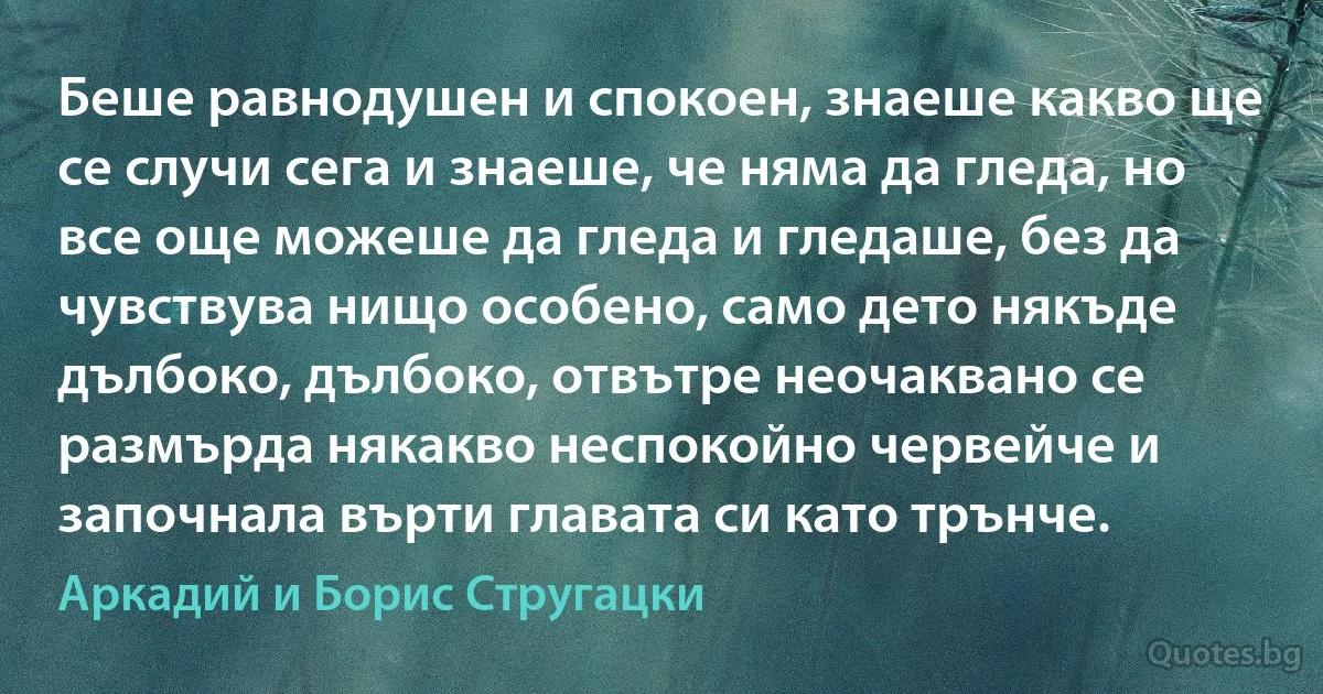 Беше равнодушен и спокоен, знаеше какво ще се случи сега и знаеше, че няма да гледа, но все още можеше да гледа и гледаше, без да чувствува нищо особено, само дето някъде дълбоко, дълбоко, отвътре неочаквано се размърда някакво неспокойно червейче и започнала върти главата си като трънче. (Аркадий и Борис Стругацки)