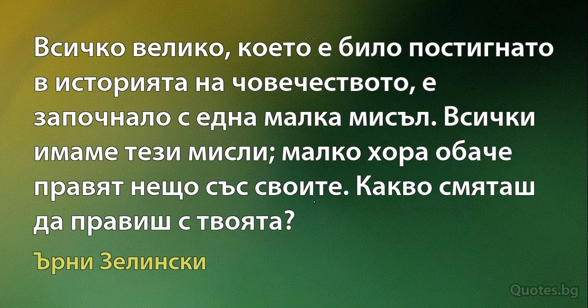 Всичко велико, което е било постигнато в историята на човечеството, е започнало с една малка мисъл. Всички имаме тези мисли; малко хора обаче правят нещо със своите. Какво смяташ да правиш с твоята? (Ърни Зелински)