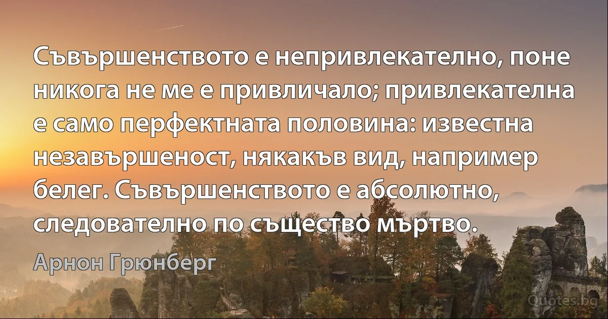 Съвършенството е непривлекателно, поне никога не ме е привличало; привлекателна е само перфектната половина: известна незавършеност, някакъв вид, например белег. Съвършенството е абсолютно, следователно по същество мъртво. (Арнон Грюнберг)