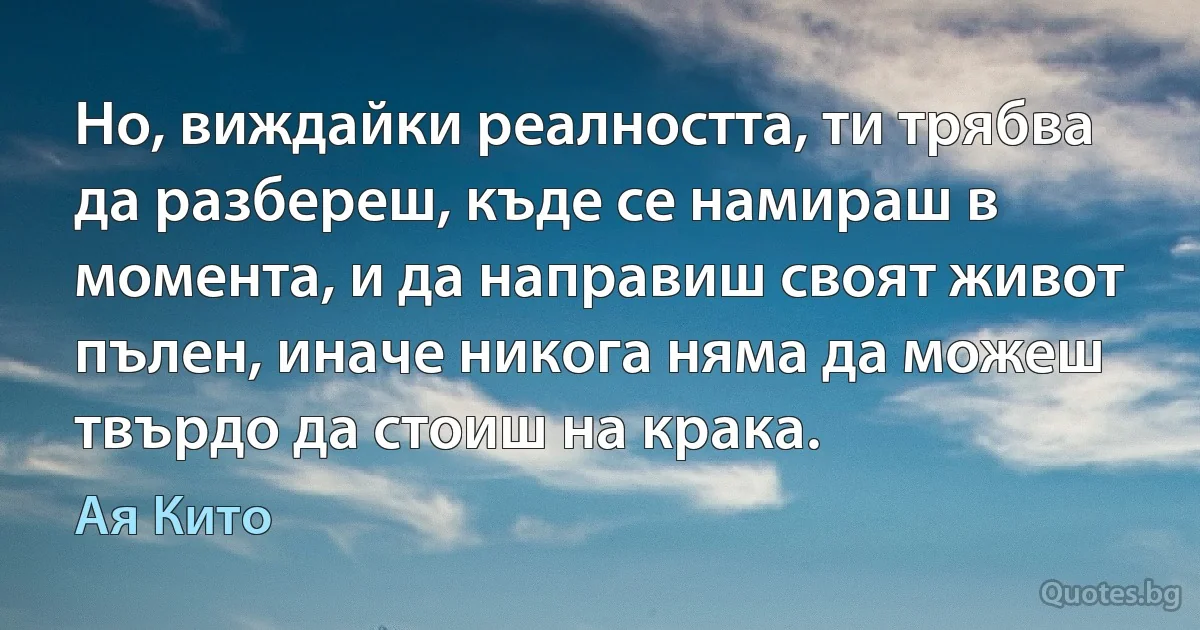 Но, виждайки реалността, ти трябва да разбереш, къде се намираш в момента, и да направиш своят живот пълен, иначе никога няма да можеш твърдо да стоиш на крака. (Ая Кито)