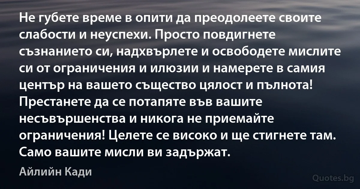 Не губете време в опити да преодолеете своите слабости и неуспехи. Просто повдигнете съзнанието си, надхвърлете и освободете мислите си от ограничения и илюзии и намерете в самия център на вашето същество цялост и пълнота! Престанете да се потапяте във вашите несъвършенства и никога не приемайте ограничения! Целете се високо и ще стигнете там. Само вашите мисли ви задържат. (Айлийн Кади)