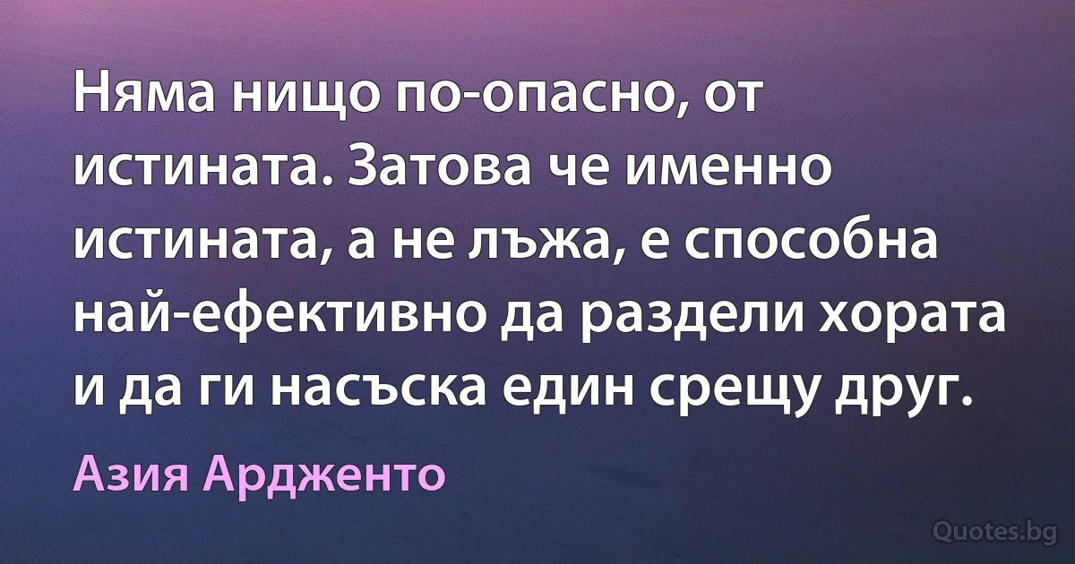 Няма нищо по-опасно, от истината. Затова че именно истината, а не лъжа, е способна най-ефективно да раздели хората и да ги насъска един срещу друг. (Азия Ардженто)