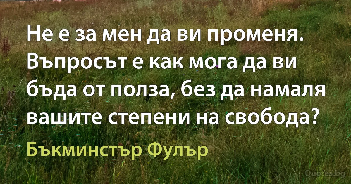 Не е за мен да ви променя. Въпросът е как мога да ви бъда от полза, без да намаля вашите степени на свобода? (Бъкминстър Фулър)