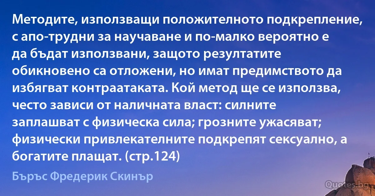 Методите, използващи положителното подкрепление, с апо-трудни за научаване и по-малко вероятно е да бъдат използвани, защото резултатите обикновено са отложени, но имат предимството да избягват контраатаката. Кой метод ще се използва, често зависи от наличната власт: силните заплашват с физическа сила; грозните ужасяват; физически привлекателните подкрепят сексуално, а богатите плащат. (стр.124) (Бъръс Фредерик Скинър)